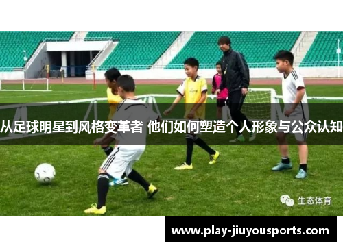 从足球明星到风格变革者 他们如何塑造个人形象与公众认知