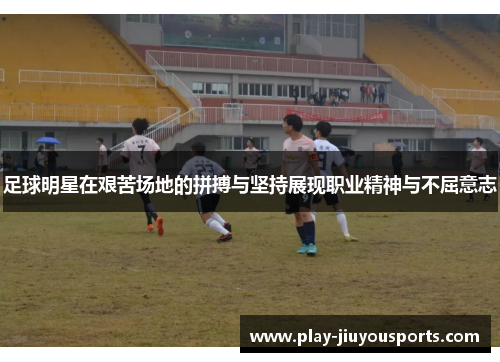足球明星在艰苦场地的拼搏与坚持展现职业精神与不屈意志