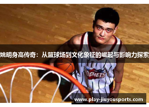 姚明身高传奇：从篮球场到文化象征的崛起与影响力探索