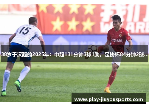 38岁于汉超的2025年：中超131分钟3球1助，足协杯84分钟2球…