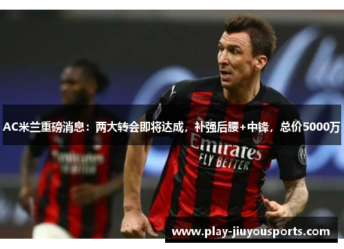 AC米兰重磅消息：两大转会即将达成，补强后腰+中锋，总价5000万