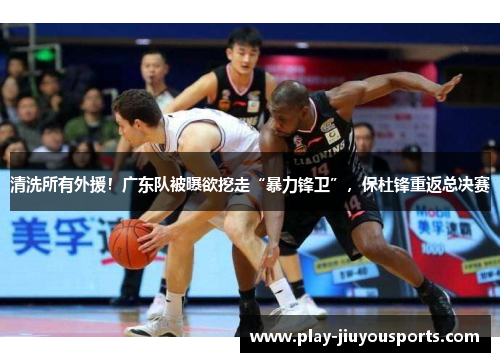 清洗所有外援！广东队被曝欲挖走“暴力锋卫”，保杜锋重返总决赛