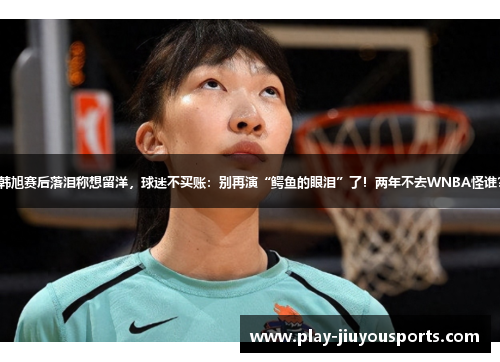 韩旭赛后落泪称想留洋，球迷不买账：别再演“鳄鱼的眼泪”了！两年不去WNBA怪谁？